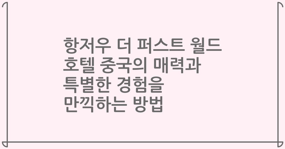 항저우 더 퍼스트 월드 호텔 중국의 매력과 특별한 경험을 만끽하는 방법