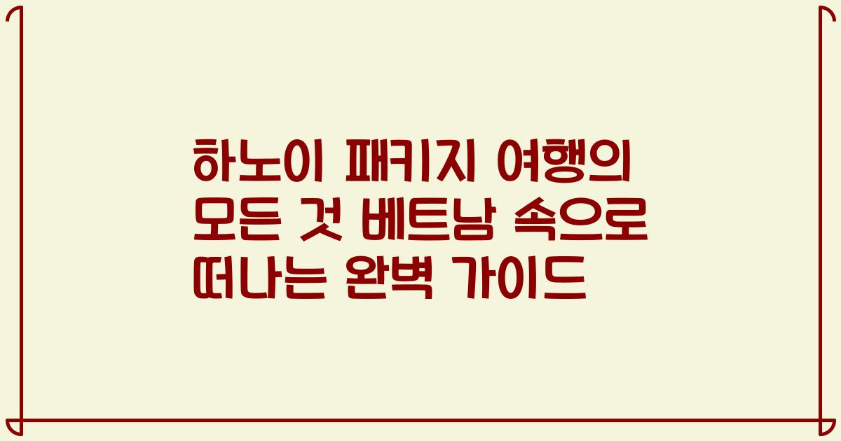 하노이 패키지 여행의 모든 것 베트남 속으로 떠나는 완벽 가이드